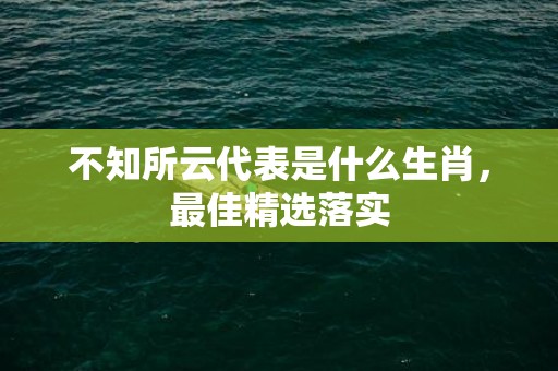 不知所云代表是什么生肖，最佳精选落实