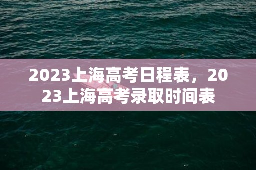 2023上海高考日程表，2023上海高考录取时间表