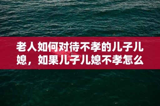 老人如何对待不孝的儿子儿媳，如果儿子儿媳不孝怎么办