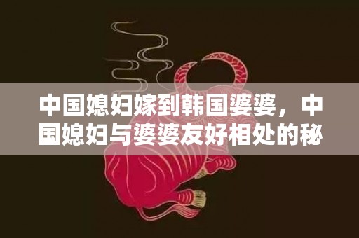 中国媳妇嫁到韩国婆婆，中国媳妇与婆婆友好相处的秘诀 婆媳相处秘诀