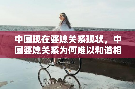 中国现在婆媳关系现状，中国婆媳关系为何难以和谐相处 中国婆媳关系