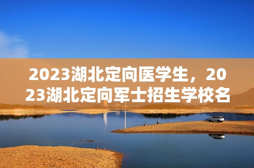 2023湖北定向医学生，2023湖北定向军士招生学校名单及招生计划