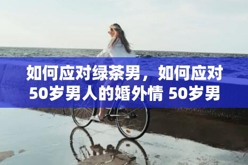 如何应对绿茶男，如何应对50岁男人的婚外情 50岁男人