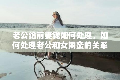 老公给前妻钱如何处理，如何处理老公和女闺蜜的关系，老公应不应该有女闺蜜