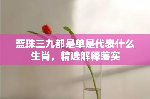 蓝珠三九都是单是代表什么生肖，精选解释落实