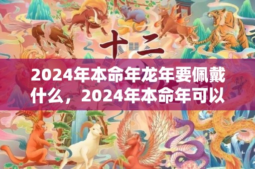 2024年本命年龙年要佩戴什么，2024年本命年可以戴貔貅吗 2024本命年戴貔貅好欠好