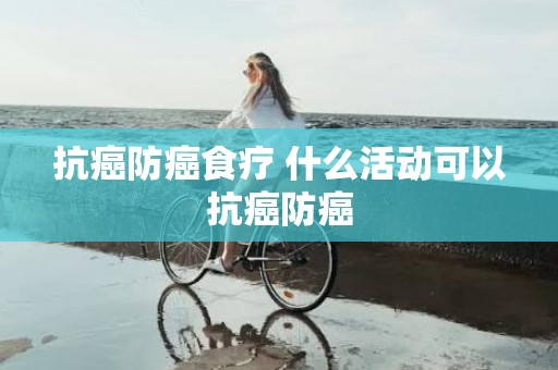 抗癌防癌食疗 什么活动可以抗癌防癌