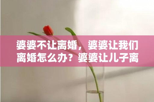 婆婆不让离婚，婆婆让我们离婚怎么办？婆婆让儿子离婚后是什么心理