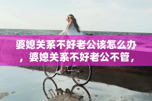 婆媳关系不好老公该怎么办，婆媳关系不好老公不管，从厌恶婆婆开始厌恶老公