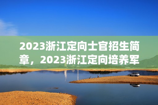 2023浙江定向士官招生简章，2023浙江定向培养军士招生简章(条件+计划+院校)