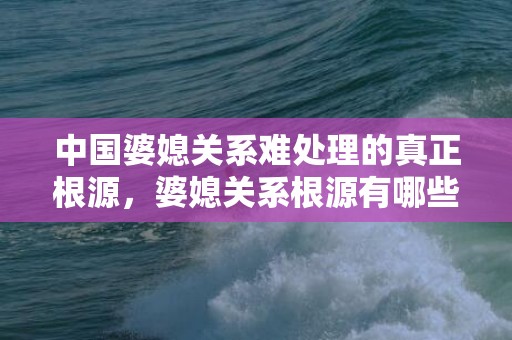 中国婆媳关系难处理的真正根源，婆媳关系根源有哪些呢