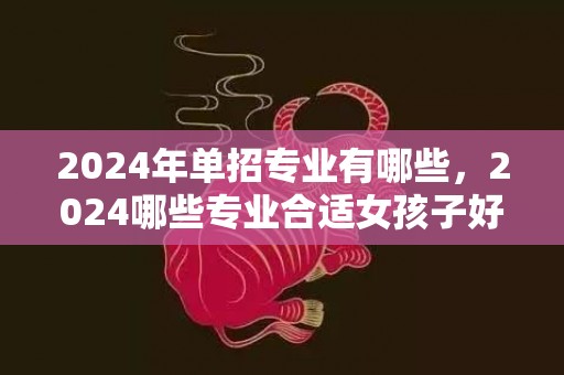 2024年单招专业有哪些，2024哪些专业合适女孩子好就业 学什么成长好