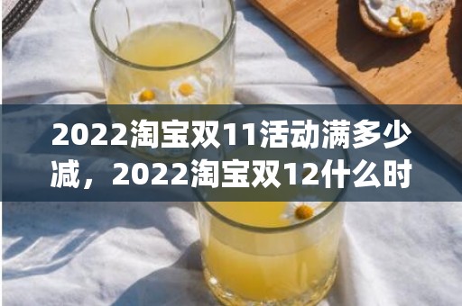 2022淘宝双11活动满多少减，2022淘宝双12什么时候开始_2022淘宝双十二时间及活动一览