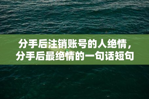 分手后注销账号的人绝情，分手后最绝情的一句话短句，分手后怎么走出来