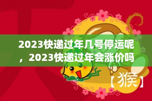 2023快递过年几号停运呢，2023快递过年会涨价吗_涨价多少