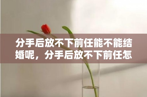 分手后放不下前任能不能结婚呢，分手后放不下前任怎么办呢？分手后怎么办