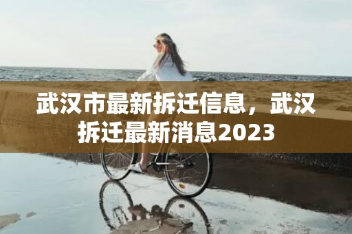 武汉市最新拆迁信息，武汉拆迁最新消息2023