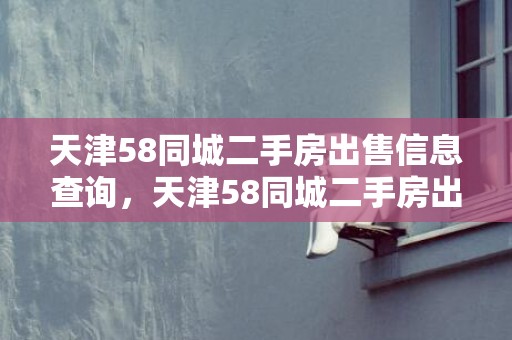 天津58同城二手房出售信息查询，天津58同城二手房出售信息？武清二手房个人出售信息