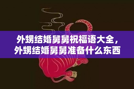 外甥结婚舅舅祝福语大全，外甥结婚舅舅准备什么东西？外侄女出嫁当舅舅的送什么