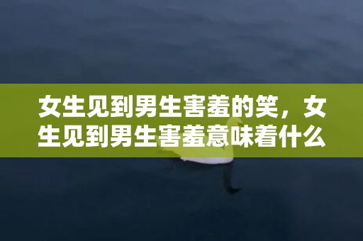 女生见到男生害羞的笑，女生见到男生害羞意味着什么 会不会是喜欢你 女生看到男生害羞是什么意思