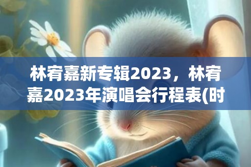 林宥嘉新专辑2023，林宥嘉2023年演唱会行程表(时间+地点+门票)