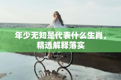 年少无知是代表什么生肖，精选解释落实