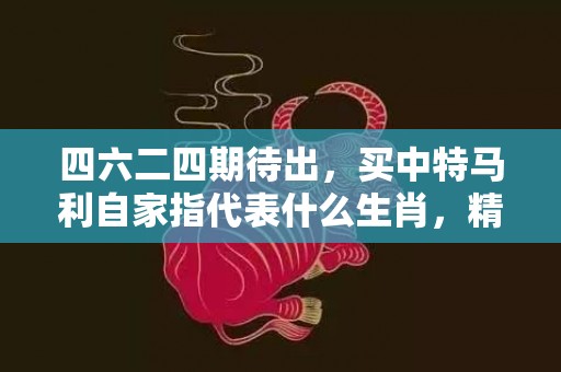 四六二四期待出，买中特马利自家指代表什么生肖，精选作答落实