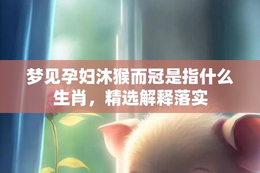 梦见孕妇沐猴而冠是指什么生肖，精选解释落实