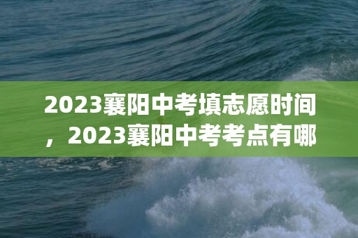 2023襄阳中考填志愿时间，2023襄阳中考考点有哪些(附中考具体时间安排)