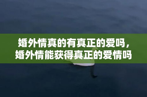 婚外情真的有真正的爱吗，婚外情能获得真正的爱情吗，婚外情遇到真爱