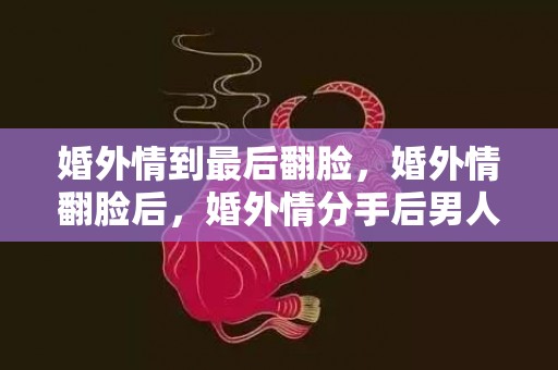 婚外情到最后翻脸，婚外情翻脸后，婚外情分手后男人的心理