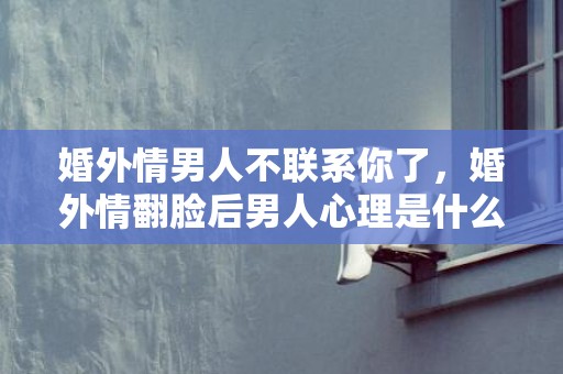 婚外情男人不联系你了，婚外情翻脸后男人心理是什么样的，婚外情是不是都没好下场