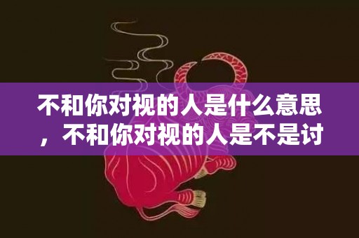 不和你对视的人是什么意思，不和你对视的人是不是讨厌你？对视先收回眼神的人