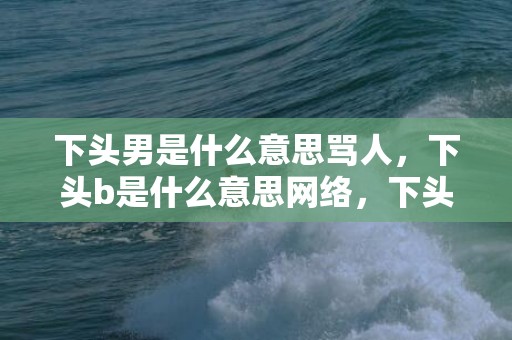 下头男是什么意思骂人，下头b是什么意思网络，下头表情包的意思