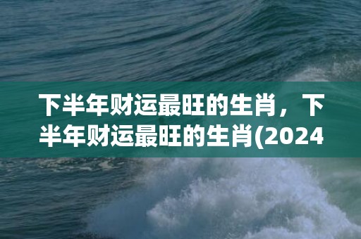 下半年财运最旺的生肖，下半年财运最旺的生肖(2024横财入命的四大生肖)