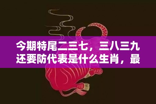 今期特尾二三七，三八三九还要防代表是什么生肖，最佳答案落实