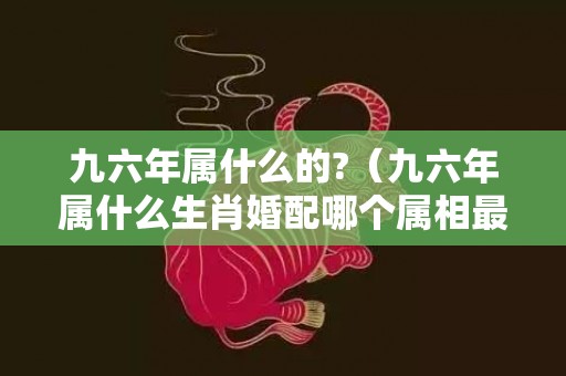 九六年属什么的?（九六年属什么生肖婚配哪个属相最佳九六年属啥?）