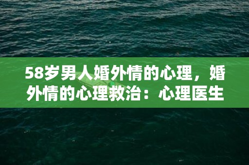 58岁男人婚外情的心理，婚外情的心理救治：心理医生如何帮助出轨者？婚外情后如何修复