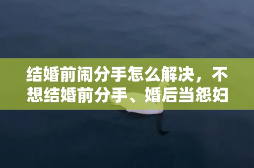 结婚前闹分手怎么解决，不想结婚前分手、婚后当怨妇，婚后感觉自己变得像个怨妇