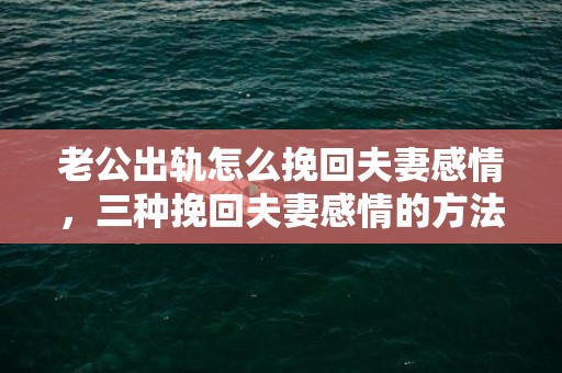 老公出轨怎么挽回夫妻感情，三种挽回夫妻感情的方法 挽回婚姻的最好办法