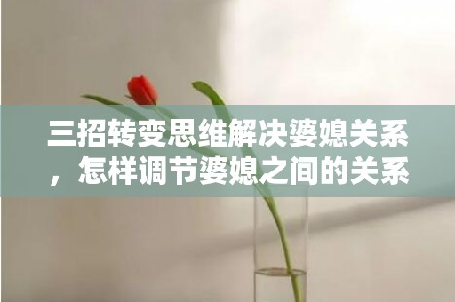 三招转变思维解决婆媳关系，怎样调节婆媳之间的关系