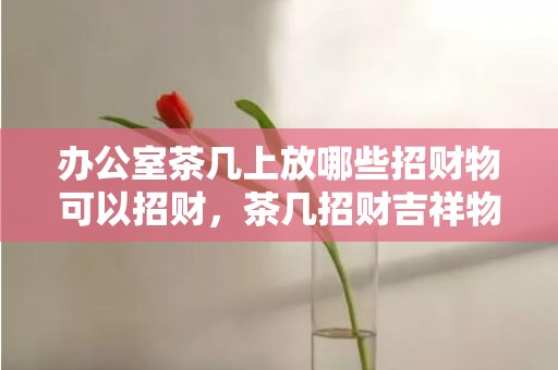 办公室茶几上放哪些招财物可以招财，茶几招财吉祥物推荐