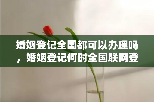 婚姻登记全国都可以办理吗，婚姻登记何时全国联网登记