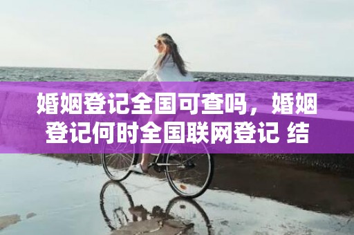 婚姻登记全国可查吗，婚姻登记何时全国联网登记 结婚证没有全国联网吗