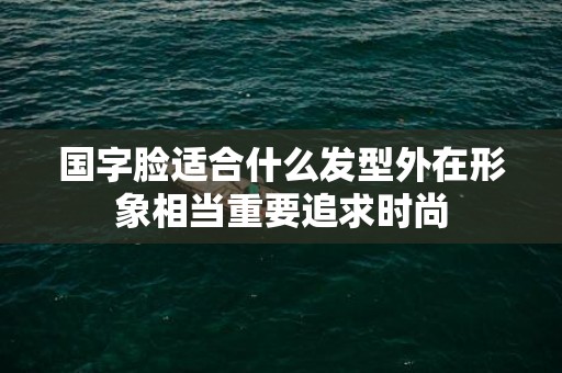 国字脸适合什么发型外在形象相当重要追求时尚