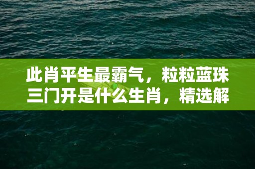 此肖平生最霸气，粒粒蓝珠三门开是什么生肖，精选解答落实