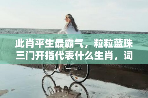 此肖平生最霸气，粒粒蓝珠三门开指代表什么生肖，词语精选落实