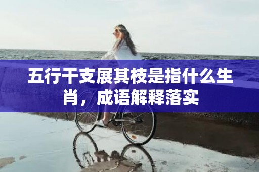 五行干支展其枝是指什么生肖，成语解释落实