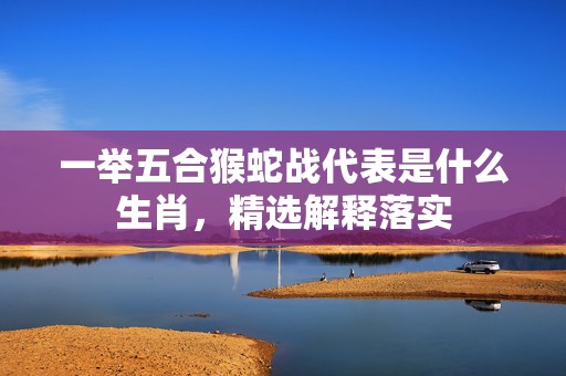 一举五合猴蛇战代表是什么生肖，精选解释落实