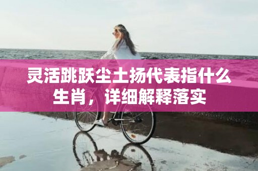 灵活跳跃尘土扬代表指什么生肖，详细解释落实